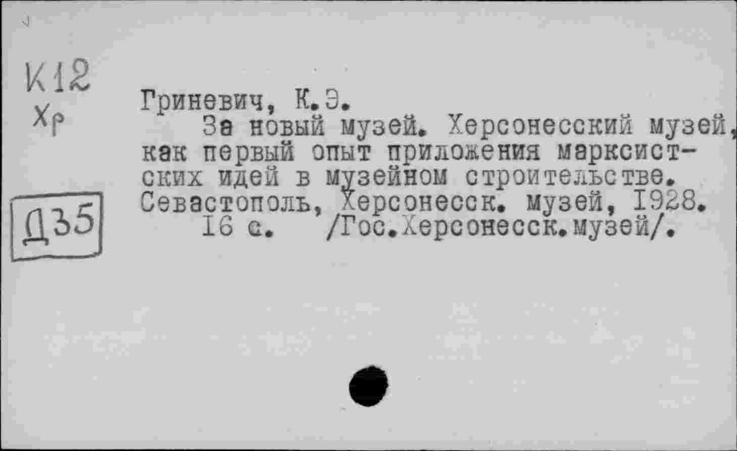 ﻿к 12 Хр
ДЪ5
Гриневич, К.Э.
За новый музей. Херсонесский музей как первый опыт приложения марксистских идей в музейном строительстве. Севастополь, Херсонесск. музей, 1928.
16 с. /Гос.Херсонесск.музей/.